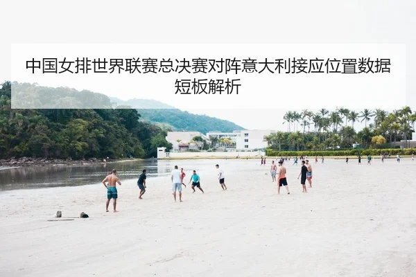 中国女排世界联赛总决赛对阵意大利接应位置数据短板解析
